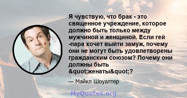 Я чувствую, что брак - это священное учреждение, которое должно быть только между мужчиной и женщиной. Если гей -пара хочет выйти замуж, почему они не могут быть удовлетворены гражданским союзом? Почему они должны быть