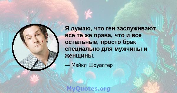 Я думаю, что геи заслуживают все те же права, что и все остальные, просто брак специально для мужчины и женщины.