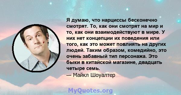 Я думаю, что нарциссы бесконечно смотрят. То, как они смотрят на мир и то, как они взаимодействуют в мире. У них нет концепции их поведения или того, как это может повлиять на других людей. Таким образом, комедийно, это 