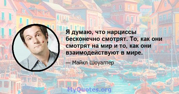 Я думаю, что нарциссы бесконечно смотрят. То, как они смотрят на мир и то, как они взаимодействуют в мире.