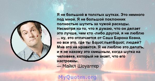 Я не большой в толстых шутках. Это немного под мной. Я не большой поклонник полностью шутить за чужой расходы. Несмотря на то, что я думаю, что он делает это лучше, чем кто -либо другой, я не люблю ... ну, это