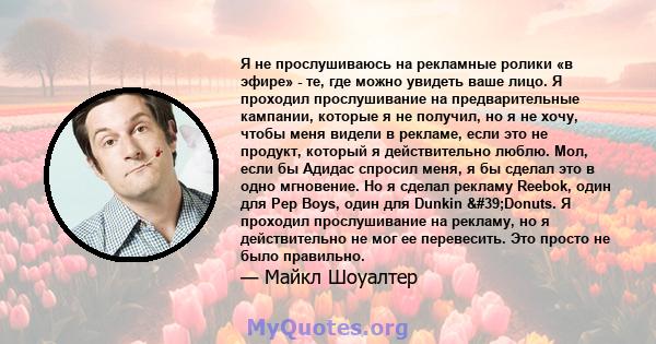 Я не прослушиваюсь на рекламные ролики «в эфире» - те, где можно увидеть ваше лицо. Я проходил прослушивание на предварительные кампании, которые я не получил, но я не хочу, чтобы меня видели в рекламе, если это не