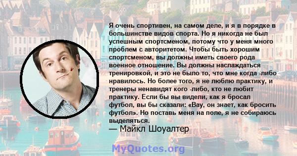 Я очень спортивен, на самом деле, и я в порядке в большинстве видов спорта. Но я никогда не был успешным спортсменом, потому что у меня много проблем с авторитетом. Чтобы быть хорошим спортсменом, вы должны иметь своего 