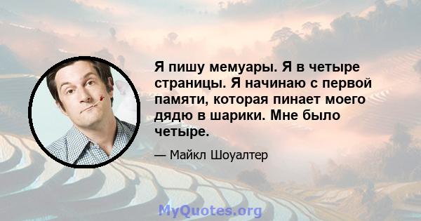 Я пишу мемуары. Я в четыре страницы. Я начинаю с первой памяти, которая пинает моего дядю в шарики. Мне было четыре.