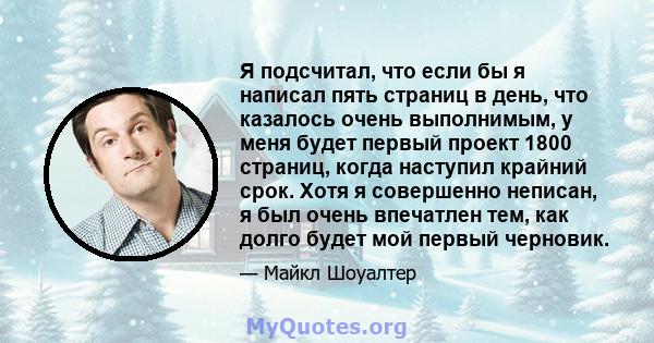 Я подсчитал, что если бы я написал пять страниц в день, что казалось очень выполнимым, у меня будет первый проект 1800 страниц, когда наступил крайний срок. Хотя я совершенно неписан, я был очень впечатлен тем, как