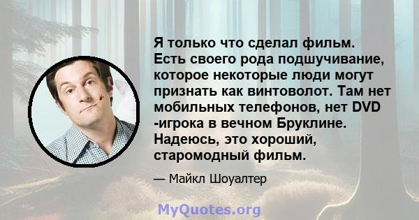 Я только что сделал фильм. Есть своего рода подшучивание, которое некоторые люди могут признать как винтоволот. Там нет мобильных телефонов, нет DVD -игрока в вечном Бруклине. Надеюсь, это хороший, старомодный фильм.