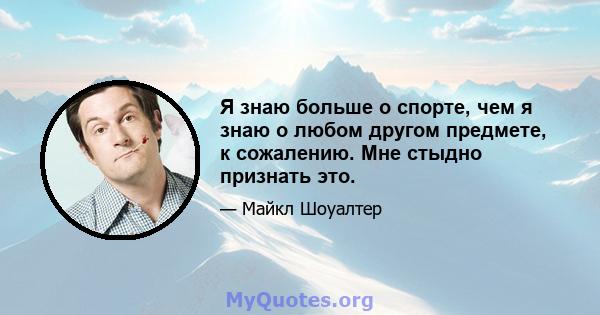 Я знаю больше о спорте, чем я знаю о любом другом предмете, к сожалению. Мне стыдно признать это.