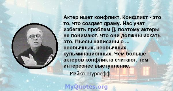 Актер ищет конфликт. Конфликт - это то, что создает драму. Нас учат избегать проблем [], поэтому актеры не понимают, что они должны искать это. Пьесы написаны о ... необычных, необычных, кульминационных. Чем больше