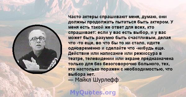 Часто актеры спрашивают меня, думаю, они должны продолжать пытаться быть актером. У меня есть такой же ответ для всех, кто спрашивает: если у вас есть выбор, и у вас может быть разумно быть счастливым, делая что -то