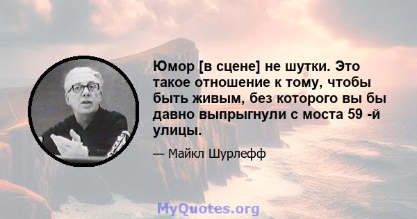 Юмор [в сцене] не шутки. Это такое отношение к тому, чтобы быть живым, без которого вы бы давно выпрыгнули с моста 59 -й улицы.