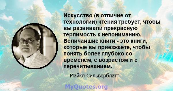 Искусство (в отличие от технологии) чтения требует, чтобы вы развивали прекрасную терпимость к непониманию. Величайшие книги - это книги, которые вы приезжаете, чтобы понять более глубоко со временем, с возрастом и с