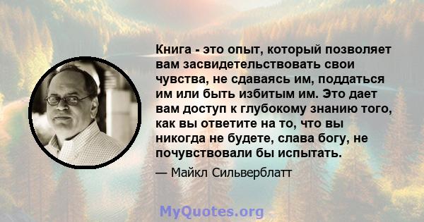 Книга - это опыт, который позволяет вам засвидетельствовать свои чувства, не сдаваясь им, поддаться им или быть избитым им. Это дает вам доступ к глубокому знанию того, как вы ответите на то, что вы никогда не будете,