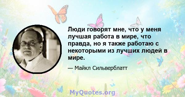 Люди говорят мне, что у меня лучшая работа в мире, что правда, но я также работаю с некоторыми из лучших людей в мире.