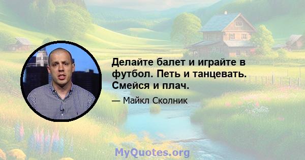 Делайте балет и играйте в футбол. Петь и танцевать. Смейся и плач.