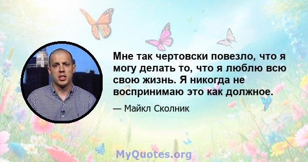 Мне так чертовски повезло, что я могу делать то, что я люблю всю свою жизнь. Я никогда не воспринимаю это как должное.