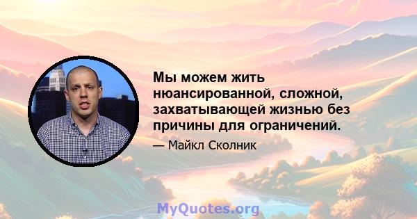 Мы можем жить нюансированной, сложной, захватывающей жизнью без причины для ограничений.