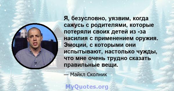 Я, безусловно, уязвим, когда сажусь с родителями, которые потеряли своих детей из -за насилия с применением оружия. Эмоции, с которыми они испытывают, настолько чужды, что мне очень трудно сказать правильные вещи.