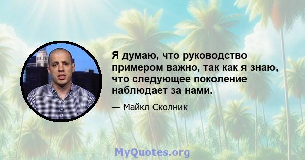 Я думаю, что руководство примером важно, так как я знаю, что следующее поколение наблюдает за нами.