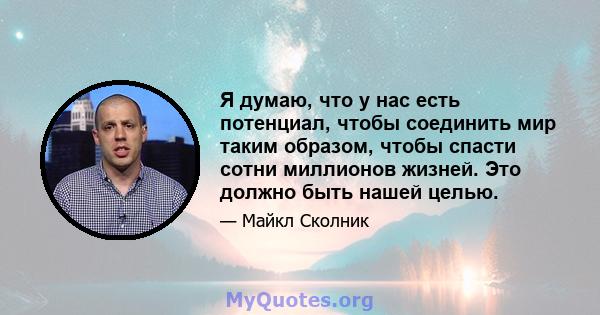 Я думаю, что у нас есть потенциал, чтобы соединить мир таким образом, чтобы спасти сотни миллионов жизней. Это должно быть нашей целью.