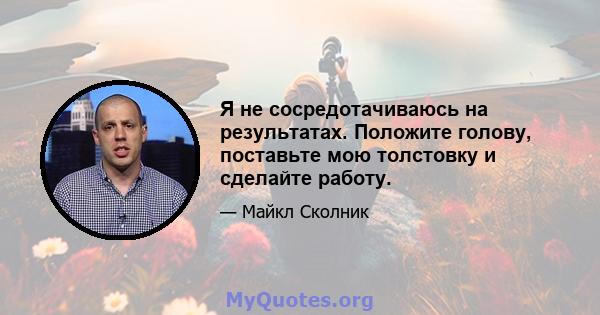 Я не сосредотачиваюсь на результатах. Положите голову, поставьте мою толстовку и сделайте работу.