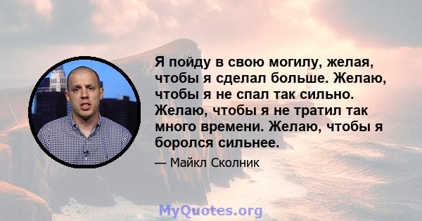 Я пойду в свою могилу, желая, чтобы я сделал больше. Желаю, чтобы я не спал так сильно. Желаю, чтобы я не тратил так много времени. Желаю, чтобы я боролся сильнее.