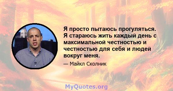 Я просто пытаюсь прогуляться. Я стараюсь жить каждый день с максимальной честностью и честностью для себя и людей вокруг меня.