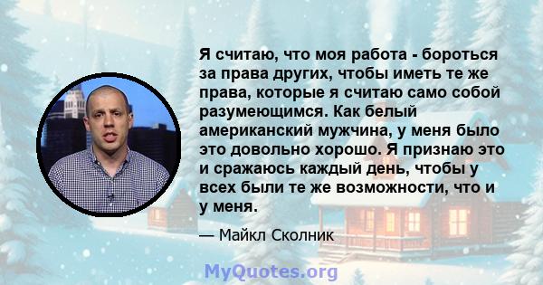 Я считаю, что моя работа - бороться за права других, чтобы иметь те же права, которые я считаю само собой разумеющимся. Как белый американский мужчина, у меня было это довольно хорошо. Я признаю это и сражаюсь каждый