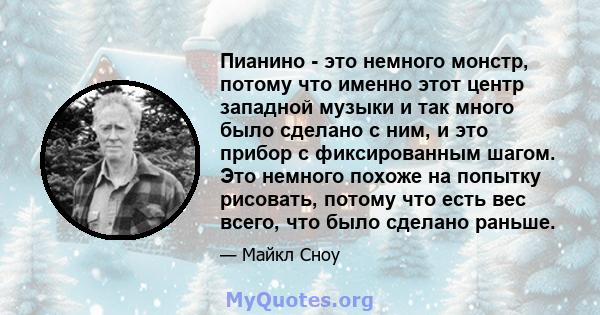 Пианино - это немного монстр, потому что именно этот центр западной музыки и так много было сделано с ним, и это прибор с фиксированным шагом. Это немного похоже на попытку рисовать, потому что есть вес всего, что было