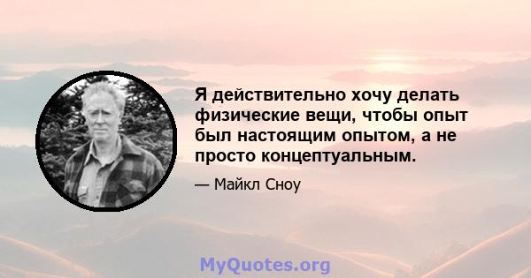 Я действительно хочу делать физические вещи, чтобы опыт был настоящим опытом, а не просто концептуальным.