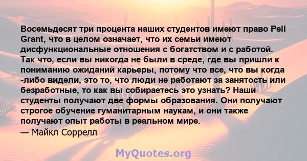 Восемьдесят три процента наших студентов имеют право Pell Grant, что в целом означает, что их семьи имеют дисфункциональные отношения с богатством и с работой. Так что, если вы никогда не были в среде, где вы пришли к