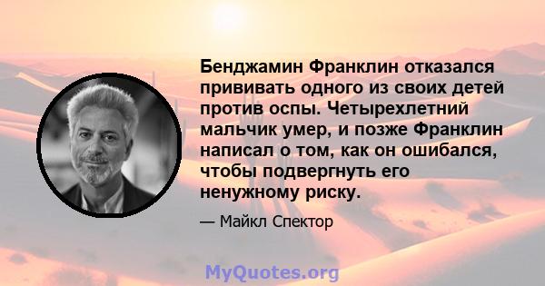 Бенджамин Франклин отказался прививать одного из своих детей против оспы. Четырехлетний мальчик умер, и позже Франклин написал о том, как он ошибался, чтобы подвергнуть его ненужному риску.