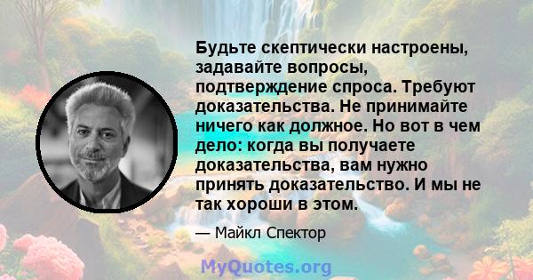 Будьте скептически настроены, задавайте вопросы, подтверждение спроса. Требуют доказательства. Не принимайте ничего как должное. Но вот в чем дело: когда вы получаете доказательства, вам нужно принять доказательство. И