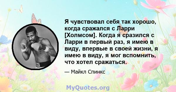 Я чувствовал себя так хорошо, когда сражался с Ларри [Холмсом]. Когда я сразился с Ларри в первый раз, я имею в виду, впервые в своей жизни, я имею в виду, я мог вспомнить, что хотел сражаться.