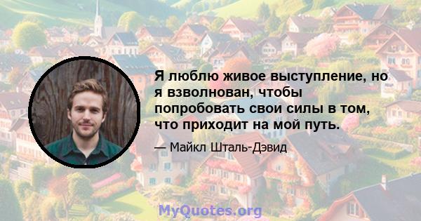 Я люблю живое выступление, но я взволнован, чтобы попробовать свои силы в том, что приходит на мой путь.