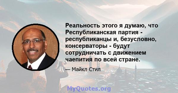 Реальность этого я думаю, что Республиканская партия - республиканцы и, безусловно, консерваторы - будут сотрудничать с движением чаепития по всей стране.