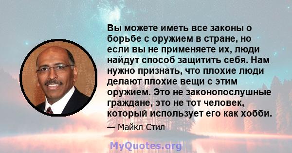 Вы можете иметь все законы о борьбе с оружием в стране, но если вы не применяете их, люди найдут способ защитить себя. Нам нужно признать, что плохие люди делают плохие вещи с этим оружием. Это не законопослушные