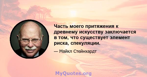 Часть моего притяжения к древнему искусству заключается в том, что существует элемент риска, спекуляции.