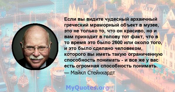 Если вы видите чудесный архаичный греческий мраморный объект в музее, это не только то, что он красиво, но и вам приходит в голову тот факт, что в то время это было 2600 или около того, и это было сделано человеком,