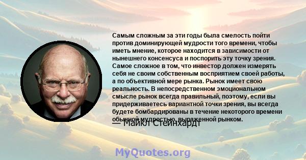 Самым сложным за эти годы была смелость пойти против доминирующей мудрости того времени, чтобы иметь мнение, которое находится в зависимости от нынешнего консенсуса и поспорить эту точку зрения. Самое сложное в том, что 