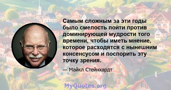 Самым сложным за эти годы было смелость пойти против доминирующей мудрости того времени, чтобы иметь мнение, которое расходятся с нынешним консенсусом и поспорить эту точку зрения.