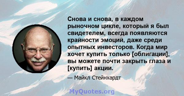 Снова и снова, в каждом рыночном цикле, который я был свидетелем, всегда появляются крайности эмоций, даже среди опытных инвесторов. Когда мир хочет купить только [облигации], вы можете почти закрыть глаза и [купить]