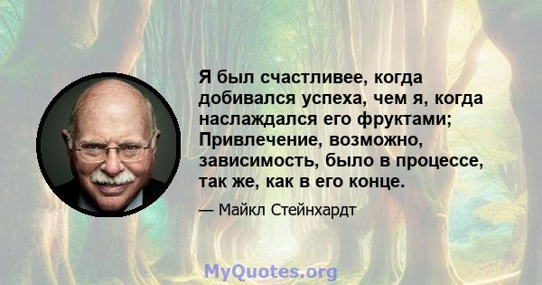 Я был счастливее, когда добивался успеха, чем я, когда наслаждался его фруктами; Привлечение, возможно, зависимость, было в процессе, так же, как в его конце.