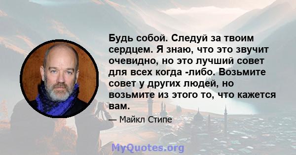 Будь собой. Следуй за твоим сердцем. Я знаю, что это звучит очевидно, но это лучший совет для всех когда -либо. Возьмите совет у других людей, но возьмите из этого то, что кажется вам.