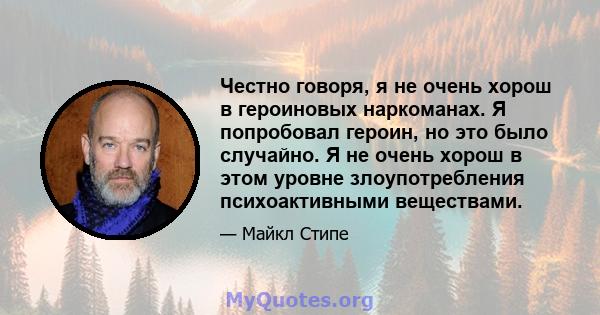 Честно говоря, я не очень хорош в героиновых наркоманах. Я попробовал героин, но это было случайно. Я не очень хорош в этом уровне злоупотребления психоактивными веществами.