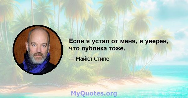 Если я устал от меня, я уверен, что публика тоже.