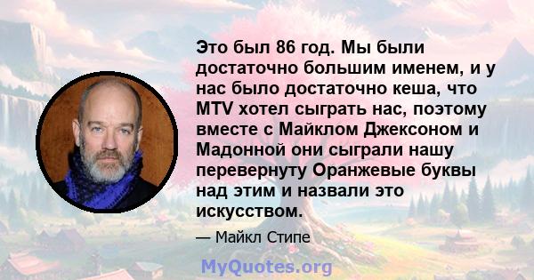 Это был 86 год. Мы были достаточно большим именем, и у нас было достаточно кеша, что MTV хотел сыграть нас, поэтому вместе с Майклом Джексоном и Мадонной они сыграли нашу перевернуту Оранжевые буквы над этим и назвали