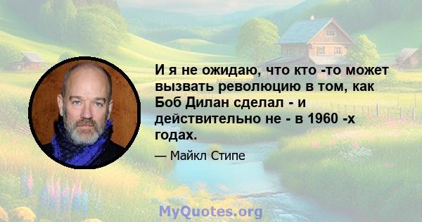 И я не ожидаю, что кто -то может вызвать революцию в том, как Боб Дилан сделал - и действительно не - в 1960 -х годах.