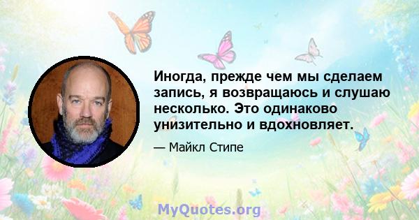 Иногда, прежде чем мы сделаем запись, я возвращаюсь и слушаю несколько. Это одинаково унизительно и вдохновляет.