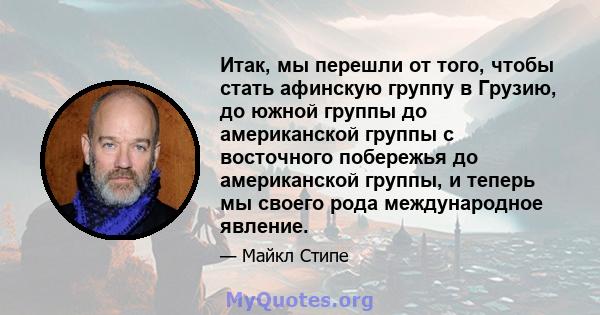 Итак, мы перешли от того, чтобы стать афинскую группу в Грузию, до южной группы до американской группы с восточного побережья до американской группы, и теперь мы своего рода международное явление.