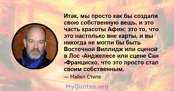 Итак, мы просто как бы создали свою собственную вещь, и это часть красоты Афин: это то, что это настолько вне карты, и вы никогда не могли бы быть Восточной Виллидж или сценой в Лос -Анджелесе или сцене Сан -Франциско,